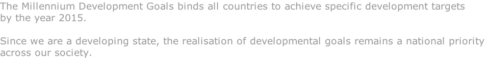 The Millennium Development Goals binds all countries to achieve specific development targets  by the year 2015.  Since we are a developing state, the realisation of developmental goals remains a national priority  across our society.