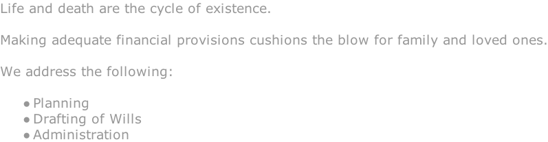 Life and death are the cycle of existence.  Making adequate financial provisions cushions the blow for family and loved ones.  We address the following:   Planning Drafting of Wills Administration