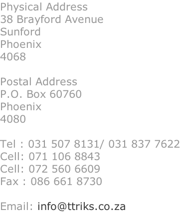 Physical Address 38 Brayford Avenue Sunford Phoenix 4068  Postal Address P.O. Box 60760 Phoenix 4080  Tel : 031 507 8131/ 031 837 7622 Cell: 071 106 8843  Cell: 072 560 6609 Fax : 086 661 8730  Email: info@ttriks.co.za