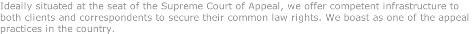 Ideally situated at the seat of the Supreme Court of Appeal, we offer competent infrastructure to  both clients and correspondents to secure their common law rights. We boast as one of the appeal  practices in the country.