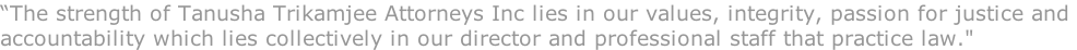 “The strength of Tanusha Trikamjee Attorneys Inc lies in our values, integrity, passion for justice and  accountability which lies collectively in our director and professional staff that practice law."