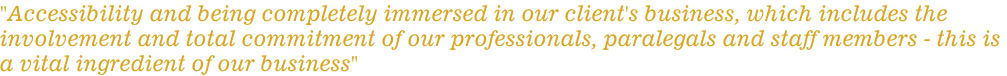 "Accessibility and being completely immersed in our client's business, which includes the  involvement and total commitment of our professionals, paralegals and staff members - this is  a vital ingredient of our business"