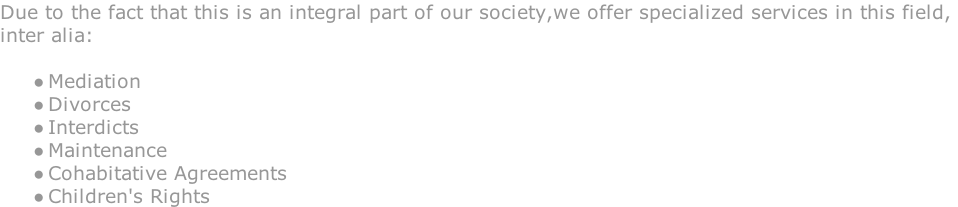 Due to the fact that this is an integral part of our society,we offer specialized services in this field,  inter alia:   Mediation  Divorces  Interdicts  Maintenance  Cohabitative Agreements  Children's Rights